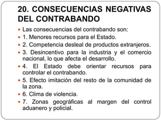 20. CONSECUENCIAS NEGATIVAS
DEL CONTRABANDO
 Las consecuencias del contrabando son:
 1. Menores recursos para el Estado.
 2. Competencia desleal de productos extranjeros.
 3. Desincentivo para la industria y el comercio
    nacional, lo que afecta el desarrollo.
   4. El Estado debe orientar recursos para
    controlar el contrabando.
   5. Efecto imitación del resto de la comunidad de
    la zona.
   6. Clima de violencia.
   7. Zonas geográficas al margen del control
    aduanero y policial.
 