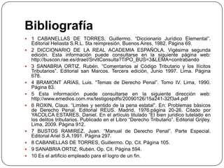 Bibliografía
   1 CABANELLAS DE TORRES, Guillermo. “Diccionario Jurídico Elemental”.
    Editorial Heliasta S.R.L. 5ta reimpresión, Buenos Aires, 1982. Página 69.
   2 DICCIONARIO DE LA REAL ACADEMIA ESPAÑOLA. Vigésima segunda
    edición. Esta información puede consultarse en la siguiente página web:
    http://buscon.rae.es/draeI/SrvltConsulta?TIPO_BUS=3&LEMA=contrabando
   3 SANABRIA ORTIZ, Rubén. “Comentarios al Código Tributario y los Ilícitos
    Tributarios”. Editorial san Marcos. Tercera edición, Junio 1997. Lima. Página
    678.
   4 BRAMONT ARIAS, Luis. “Temas de Derecho Penal”. Tomo IV. Lima, 1990.
    Página 83.
   5 Esta información puede consultarse en la siguiente dirección web:
    http://www.emedios.com.mx/testigospdfs/20090126/15a241-32f3a4.pdf
   6 ROXIN, Claus. “Limites y sentido de la pena estatal”. En: Problemas básicos
    de Derecho Penal. Editorial REUS. Madrid, 1976.página 20-26. Citado por
    YACOLCA ESTARES, Daniel. En el artículo titulado “El bien jurídico tutelado en
    los delitos tributarios. Publicado en el Libro “Derecho Tributario”. Editorial Grijley.
    Lima, 2009. Página 912.
   7 BUSTOS RAMIREZ, Juan. “Manual de Derecho Penal”. Parte Especial.
    Editorial Ariel S.A.1991. Página 297.
   8 CABANELLAS DE TORRES, Guillermo. Op. Cit. Página 105.
   9 SANABRIA ORTIZ, Rubén. Op. Cit. Página 594.
   10 Es el artificio empleado para el logro de un fin.
 