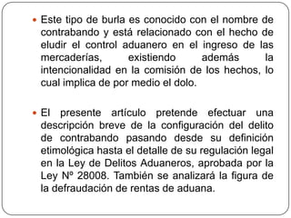  Este tipo de burla es conocido con el nombre de
 contrabando y está relacionado con el hecho de
 eludir el control aduanero en el ingreso de las
 mercaderías,       existiendo      además     la
 intencionalidad en la comisión de los hechos, lo
 cual implica de por medio el dolo.

 El presente artículo pretende efectuar una
 descripción breve de la configuración del delito
 de contrabando pasando desde su definición
 etimológica hasta el detalle de su regulación legal
 en la Ley de Delitos Aduaneros, aprobada por la
 Ley Nº 28008. También se analizará la figura de
 la defraudación de rentas de aduana.
 