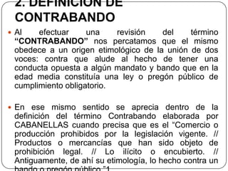 2. DEFINICIÓN DE
  CONTRABANDO
 Al   efectuar     una    revisión   del    término
 “CONTRABANDO” nos percatamos que el mismo
 obedece a un origen etimológico de la unión de dos
 voces: contra que alude al hecho de tener una
 conducta opuesta a algún mandato y bando que en la
 edad media constituía una ley o pregón público de
 cumplimiento obligatorio.

 En ese mismo sentido se aprecia dentro de la
 definición del término Contrabando elaborada por
 CABANELLAS cuando precisa que es el “Comercio o
 producción prohibidos por la legislación vigente. //
 Productos o mercancías que han sido objeto de
 prohibición legal. // Lo ilícito o encubierto. //
 Antiguamente, de ahí su etimología, lo hecho contra un
 