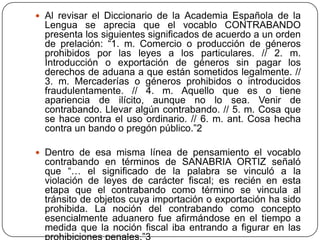  Al revisar el Diccionario de la Academia Española de la
  Lengua se aprecia que el vocablo CONTRABANDO
  presenta los siguientes significados de acuerdo a un orden
  de prelación: “1. m. Comercio o producción de géneros
  prohibidos por las leyes a los particulares. // 2. m.
  Introducción o exportación de géneros sin pagar los
  derechos de aduana a que están sometidos legalmente. //
  3. m. Mercaderías o géneros prohibidos o introducidos
  fraudulentamente. // 4. m. Aquello que es o tiene
  apariencia de ilícito, aunque no lo sea. Venir de
  contrabando. Llevar algún contrabando. // 5. m. Cosa que
  se hace contra el uso ordinario. // 6. m. ant. Cosa hecha
  contra un bando o pregón público.”2

 Dentro de esa misma línea de pensamiento el vocablo
  contrabando en términos de SANABRIA ORTIZ señaló
  que “… el significado de la palabra se vinculó a la
  violación de leyes de carácter fiscal; es recién en esta
  etapa que el contrabando como término se vincula al
  tránsito de objetos cuya importación o exportación ha sido
  prohibida. La noción del contrabando como concepto
  esencialmente aduanero fue afirmándose en el tiempo a
  medida que la noción fiscal iba entrando a figurar en las
 