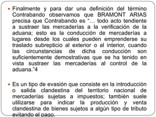  Finalmente y para dar una definición del término
 Contrabando observamos que BRAMONT ARIAS
 precisa que Contrabando es “… todo acto tendiente
 a sustraer las mercaderías a la verificación de la
 aduana; esto es la conducción de mercaderías a
 lugares desde los cuales pueden emprenderse su
 traslado subrepticio al exterior o al interior, cuando
 las circunstancias de dicha conducción son
 suficientemente demostrativas que se ha tenido en
 vista sustraer las mercaderías al control de la
 aduana.”4

 Es un tipo de evasión que consiste en la introducción
 o salida clandestina del territorio nacional de
 mercaderías sujetas a impuestos; también suele
 utilizarse para indicar la producción y venta
 clandestina de bienes sujetos a algún tipo de tributo
 evitando el pago.
 
