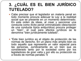 3. ¿CUÁL ES EL BIEN JURÍDICO
TUTELADO?
 Cabe precisar que el legislador en materia penal en
 todo momento procura adecuar la Ley a la realidad
 social que se presente en un momento determinado.
 En este orden de ideas, al crear y sancionar una
 conducta como ilícito penal criminalizado (descripción
 de una conducta típica antijurídica) procura proteger
 un “bien”, el cual para efectos jurídicos se le
 denomina “bien jurídicamente tutelado”.

 “Este bien jurídico es el objeto de protección de las
 normas de derecho. En un plano más amplio bien es
 todo aquello que representa un valor especial para
 las personas. Jurídicamente es un bien que es
 considerado tanto por la sociedad como por los
 legisladores de gran valía y por ello su protección es
 a través de normas penales.”5
 