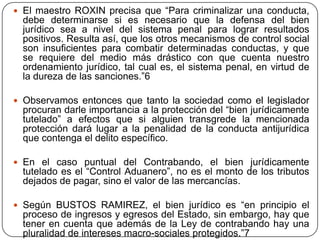  El maestro ROXIN precisa que “Para criminalizar una conducta,
  debe determinarse si es necesario que la defensa del bien
  jurídico sea a nivel del sistema penal para lograr resultados
  positivos. Resulta así, que los otros mecanismos de control social
  son insuficientes para combatir determinadas conductas, y que
  se requiere del medio más drástico con que cuenta nuestro
  ordenamiento jurídico, tal cual es, el sistema penal, en virtud de
  la dureza de las sanciones.”6

 Observamos entonces que tanto la sociedad como el legislador
  procuran darle importancia a la protección del “bien jurídicamente
  tutelado” a efectos que si alguien transgrede la mencionada
  protección dará lugar a la penalidad de la conducta antijurídica
  que contenga el delito específico.

 En el caso puntual del Contrabando, el bien jurídicamente
  tutelado es el “Control Aduanero”, no es el monto de los tributos
  dejados de pagar, sino el valor de las mercancías.

 Según BUSTOS RAMIREZ, el bien jurídico es “en principio el
  proceso de ingresos y egresos del Estado, sin embargo, hay que
  tener en cuenta que además de la Ley de contrabando hay una
  pluralidad de intereses macro-sociales protegidos.”7
 