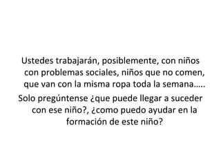 Ustedes trabajarán, posiblemente, con niños 
con problemas sociales, niños que no comen, 
que van con la misma ropa toda la semana….. 
Solo pregúntense ¿que puede llegar a suceder 
con ese niño?, ¿como puedo ayudar en la 
formación de este niño? 
 