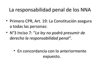 La responsabilidad penal de los NNA 
• Primero CPR, Art. 19: La Constitución asegura 
a todas las personas: 
• N°3 Inciso 7: “La ley no podrá presumir de 
derecho la responsabilidad penal”. 
• En concordancia con lo anteriormente 
expuesto. 
 