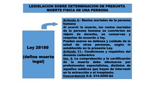 LEGISLACION SOBRE DETERMINACION DE PRESUNTA 
MUERTE FISICA DE UNA PERSONA 
Ley 28189 
(define muerte 
legal) 
Artículo 4.- Restos mortales de la persona 
humana 
Al ocurrir la muerte, los restos mortales 
de la persona humana se convierten en 
objeto de derecho, se conservan y 
respetan de acuerdo a ley. 
Pueden usarse en defensa y cuidado de la 
salud de otras personas, según lo 
establecido en la presente Ley. 
Artículo 11.- Condiciones y requisitos del 
donante cadavérico 
Inc. 4. La comprobación y la certificación 
de la muerte debe efectuarse por 
profesionales especialistas, distintos de 
aquellos médicos que hayan de intervenir 
en la extracción o el trasplante. 
Concordancia D.S. 014-2005-SA 
 