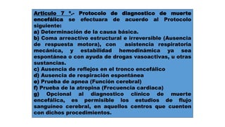Articulo 7 º.- Protocolo de diagnostico de muerte 
encefálica se efectuara de acuerdo al Protocolo 
siguiente: 
a) Determinación de la causa básica. 
b) Coma arreactívo estructural e irreversible (Ausencia 
de respuesta motora), con asistencia respiratoria 
mecánica, y estabilidad hemodinámica ya sea 
espontánea o con ayuda de drogas vasoactivas, u otras 
sustancias. 
c) Ausencia de reflejos en el tronco encefálico 
d) Ausencia de respiración espontánea 
e) Prueba de apnea (Función cerebral) 
f) Prueba de la atropina (Frecuencia cardiaca) 
g) Opcional al diagnostico clínico de muerte 
encefálica, es permisible los estudios de flujo 
sanguíneo cerebral, en aquellos centros que cuenten 
con dichos procedimientos. 
 