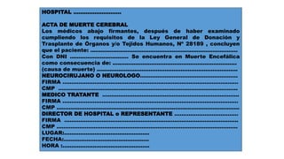 HOSPITAL ........................... 
ACTA DE MUERTE CEREBRAL 
Los médicos abajo firmantes, después de haber examinado 
cumpliendo los requisitos de la Ley General de Donación y 
Trasplante de Órganos y/o Tejidos Humanos, Nº 28189 , concluyen 
que el paciente: ................................................................................... 
Con DNI ................................. Se encuentra en Muerte Encefálica 
como consecuencia de: ...................................................................... 
(causa de muerte) ............................................................................... 
NEUROCIRUJANO O NEUROLOGO………………………………………………. 
FIRMA ……………………………………………………………………………………… 
CMP ……………………………………………………………………………………….. 
MEDICO TRATANTE ………………………………………………………………….. 
FIRMA ……………………………………………………………………………………… 
CMP ....................................................................................................... 
DIRECTOR DE HOSPITAL o REPRESENTANTE ……………………………… 
FIRMA …………………………………………………………………………………….. 
CMP ………………………………………………………………………………………… 
LUGAR:................................................ 
FECHA:................................................ 
HORA :................................................. 
 
