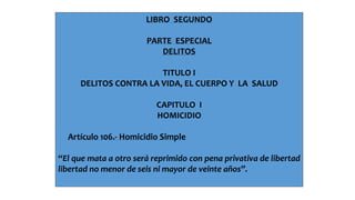 LIBRO SEGUNDO 
PARTE ESPECIAL 
DELITOS 
TITULO I 
DELITOS CONTRA LA VIDA, EL CUERPO Y LA SALUD 
CAPITULO I 
HOMICIDIO 
Artículo 106.- Homicidio Simple 
“El que mata a otro será reprimido con pena privativa de libertad 
libertad no menor de seis ni mayor de veinte años”. 
 