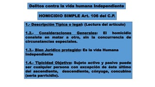 Delitos contra la vida humana Independiente 
HOMICIDIO SIMPLE Art. 106 del C.P. 
1.- Descripción Típica o legal: (Lectura del artículo) 
1.2.- Consideraciones Generales: El homicidio 
consiste en matar a otro, sin la concurrencia de 
circunstancias especiales. 
1.3.- Bien Jurídico protegido: Es la vida Humana 
Independiente 
1.4.- Tipicidad Objetiva: Sujeto activo y pasivo puede 
ser cualquier persona con excepción de éste último 
del ascendiente, descendiente, cónyuge, concubino 
(sería parricidio). 
 