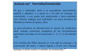 Artículo 107º Parricidio/Feminicidio 
“El que, a sabiendas, mata a su ascendiente, descendiente, 
natural o adoptivo, o a quien es o ha sido su cónyuge, su 
conviviente, o con quien esté sosteniendo o haya sostenido 
una relación análoga será reprimido con pena privativa de 
libertad no menor de quince años. 
La pena privativa de libertad será no menor de veinticinco 
años, cuando concurran cualquiera de las circunstancias 
agravantes previstas en los numerales 1, 2, 3 y 4 del artículo 
108. 
Si la víctima del delito descrito es o ha sido la cónyuge o la 
conviviente del autor, o estuvo ligada a él por una relación 
análoga el delito tendrá el nombre de feminicidio.” 

