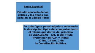 Parte Especial 
Estudio concreto de los 
delitos y las Penas que 
señalan el Código Penal 
En toda figura penal adquiere relevancia 
la descripción típica del comportamiento 
el mismo que deriva del principio 
de LEGALIDAD - Art. II del Título 
Preliminar del C.P. y literal 
d) inc. 24 Art. 2 de 
la Constitución Política. 
 