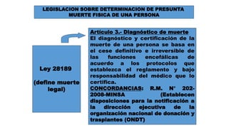 LEGISLACION SOBRE DETERMINACION DE PRESUNTA 
MUERTE FISICA DE UNA PERSONA 
Ley 28189 
(define muerte 
legal) 
Artículo 3.- Diagnóstico de muerte 
El diagnóstico y certificación de la 
muerte de una persona se basa en 
el cese definitivo e irreversible de 
las funciones encefálicas de 
acuerdo a los protocolos que 
establezca el reglamento y bajo 
responsabilidad del médico que lo 
certifica. 
CONCORDANCIAS: R.M. N° 202- 
2008-MINSA (Establecen 
disposiciones para la notificación a 
la dirección ejecutiva de la 
organización nacional de donación y 
trasplantes (ONDT) 
 