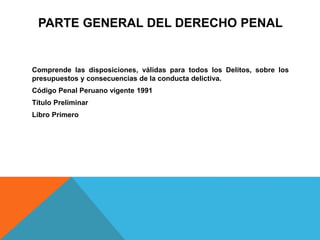 PARTE GENERAL DEL DERECHO PENAL
Comprende las disposiciones, válidas para todos los Delitos, sobre los
presupuestos y consecuencias de la conducta delictiva.
Código Penal Peruano vigente 1991
Título Preliminar
Libro Primero
 