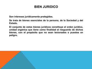 BIEN JURIDICO
Son intereses jurídicamente protegidos.
Se trata de bienes esenciales de la persona, de la Sociedad y del
Estado.
El conjunto de estos bienes jurídicos constituye el orden jurídico,
unidad orgánica que tiene como finalidad el resguardo de dichos
bienes, con el propósito que no sean lesionados o puestos en
peligro.
 