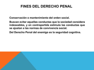 FINES DEL DERECHO PENAL
Conservación o mantenimiento del orden social.
Buscan evitar aquellas conductas que la sociedad considera
indeseables, y en contrapartida estimula las conductas que
se ajustan a las normas de convivencia social.
Del Derecho Penal del enemigo es la seguridad cognitiva.
 