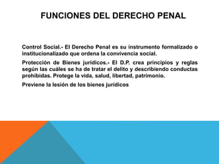 FUNCIONES DEL DERECHO PENAL
Control Social.- El Derecho Penal es su instrumento formalizado o
institucionalizado que ordena la convivencia social.
Protección de Bienes jurídicos.- El D.P. crea principios y reglas
según las cuáles se ha de tratar el delito y describiendo conductas
prohibidas. Protege la vida, salud, libertad, patrimonio.
Previene la lesión de los bienes jurídicos
 