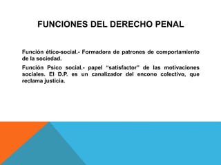 FUNCIONES DEL DERECHO PENAL
Función ético-social.- Formadora de patrones de comportamiento
de la sociedad.
Función Psico social.- papel “satisfactor” de las motivaciones
sociales. El D.P. es un canalizador del encono colectivo, que
reclama justicia.
 
