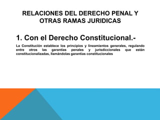 RELACIONES DEL DERECHO PENAL Y
OTRAS RAMAS JURIDICAS
1. Con el Derecho Constitucional.-
La Constitución establece los principios y lineamientos generales, regulando
entre otros las garantías penales y jurisdiccionales que están
constitucionalizadas, llamándolas garantías constitucionales
 