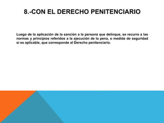 8.-CON EL DERECHO PENITENCIARIO
Luego de la aplicación de la sanción a la persona que delinque, se recurre a las
normas y principios referidos a la ejecución de la pena, o medida de seguridad
si es aplicable, que corresponde al Derecho penitenciario.
 