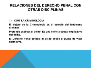 RELACIONES DEL DERECHO PENAL CON
OTRAS DISCIPLINAS
1.- CON LA CRIMINOLOGIA
El objeto de la Criminología es el estudio del fenómeno
criminal.
Pretende explicar el delito. Es una ciencia causal-explicativa
del delito.
El Derecho Penal estudia al delito desde el punto de vista
normativo.
 