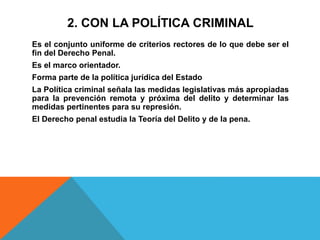 2. CON LA POLÍTICA CRIMINAL
Es el conjunto uniforme de criterios rectores de lo que debe ser el
fin del Derecho Penal.
Es el marco orientador.
Forma parte de la política jurídica del Estado
La Política criminal señala las medidas legislativas más apropiadas
para la prevención remota y próxima del delito y determinar las
medidas pertinentes para su represión.
El Derecho penal estudia la Teoría del Delito y de la pena.
 
