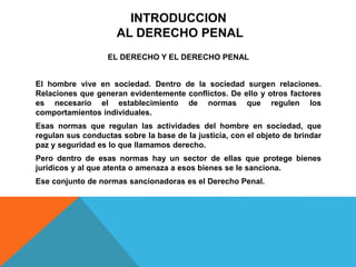 INTRODUCCION
AL DERECHO PENAL
EL DERECHO Y EL DERECHO PENAL
El hombre vive en sociedad. Dentro de la sociedad surgen relaciones.
Relaciones que generan evidentemente conflictos. De ello y otros factores
es necesario el establecimiento de normas que regulen los
comportamientos individuales.
Esas normas que regulan las actividades del hombre en sociedad, que
regulan sus conductas sobre la base de la justicia, con el objeto de brindar
paz y seguridad es lo que llamamos derecho.
Pero dentro de esas normas hay un sector de ellas que protege bienes
jurídicos y al que atenta o amenaza a esos bienes se le sanciona.
Ese conjunto de normas sancionadoras es el Derecho Penal.
 