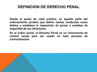 DEFINICION DE DERECHO PENAL
Desde el punto de vista jurídico, es aquella parte del
ordenamiento jurídico que define ciertas conductas como
delitos y establece la imposición de penas o medidas de
seguridad de los infractores.
En el orden social, el Derecho Penal es un instrumento de
control social para ser usado en todo proceso de
criminalización.
 