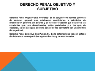 DERECHO PENAL OBJETIVO Y
SUBJETIVO
Derecho Penal Objetivo (Ius Poenale).- Es el conjunto de normas jurídicas
de carácter general que establecen condiciones y principios de
intervención punitiva del Estado y de carácter especial que establece las
conductas que, por desvaloradas, están prohibidas y a las que, de
operarse, se les castigará con una pena o se las controlará con una medida
de seguridad.
Derecho Penal Subjetivo (Ius Puniendi).- Es la potestad que tiene el Estado
de determinar como punibles algunos hechos y de sancionarlos
 