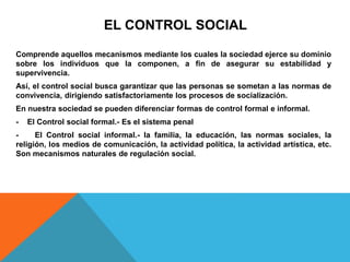 EL CONTROL SOCIAL
Comprende aquellos mecanismos mediante los cuales la sociedad ejerce su dominio
sobre los individuos que la componen, a fin de asegurar su estabilidad y
supervivencia.
Así, el control social busca garantizar que las personas se sometan a las normas de
convivencia, dirigiendo satisfactoriamente los procesos de socialización.
En nuestra sociedad se pueden diferenciar formas de control formal e informal.
- El Control social formal.- Es el sistema penal
- El Control social informal.- la familia, la educación, las normas sociales, la
religión, los medios de comunicación, la actividad política, la actividad artística, etc.
Son mecanismos naturales de regulación social.
 