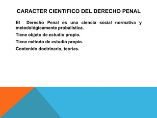 CARACTER CIENTIFICO DEL DERECHO PENAL
El Derecho Penal es una ciencia social normativa y
metodológicamente probalística.
Tiene objeto de estudio propio.
Tiene método de estudio propio.
Contenido doctrinario, teorías.
 