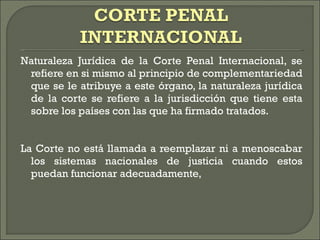 Naturaleza Jurídica de la Corte Penal Internacional, se refiere en si mismo al principio de complementariedad que se le atribuye a este órgano, la naturaleza jurídica de la corte se refiere a la jurisdicción que tiene esta sobre los países con las que ha firmado tratados.  La Corte no está llamada a reemplazar ni a menoscabar los sistemas nacionales de justicia cuando estos puedan funcionar adecuadamente,  