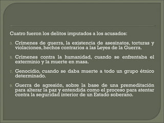 Cuatro fueron los delitos imputados a los acusados: Crímenes de guerra, la existencia de asesinatos, torturas y violaciones, hechos contrarios a las Leyes de la Guerra.  Crímenes contra la humanidad, cuando se enfrentaba el exterminio y la muerte en masa.  Genocidio, cuando se daba muerte a todo un grupo étnico determinado.  Guerra de agresión, sobre la base de una premeditación para alterar la paz y entendida como el proceso para atentar contra la seguridad interior de un Estado soberano.  