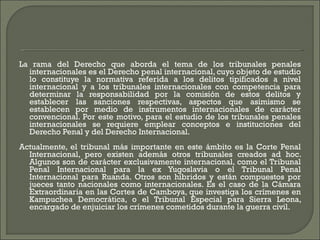 La rama del Derecho que aborda el tema de los tribunales penales internacionales es el Derecho penal internacional, cuyo objeto de estudio lo constituye la normativa referida a los delitos tipificados a nivel internacional y a los tribunales internacionales con competencia para determinar la responsabilidad por la comisión de estos delitos y establecer las sanciones respectivas, aspectos que asimismo se establecen por medio de instrumentos internacionales de carácter convencional. Por este motivo, para el estudio de los tribunales penales internacionales se requiere emplear conceptos e instituciones del Derecho Penal y del Derecho Internacional. Actualmente, el tribunal más importante en este ámbito es la Corte Penal Internacional, pero existen además otros tribunales creados ad hoc. Algunos son de carácter exclusivamente internacional, como el Tribunal Penal Internacional para la ex Yugoslavia o el Tribunal Penal Internacional para Ruanda. Otros son híbridos y están compuestos por jueces tanto nacionales como internacionales. Es el caso de la Cámara Extraordinaria en las Cortes de Camboya, que investiga los crímenes en Kampuchea Democrática, o el Tribunal Especial para Sierra Leona, encargado de enjuiciar los crímenes cometidos durante la guerra civil. 
