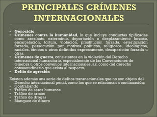 • Genocidio  • Crímenes contra la humanidad , lo que incluye conductas tipificadas como asesinato, exterminio, deportación o desplazamiento forzoso, encarcelación, tortura, violación, prostitución forzada, esterilización forzada, persecución por motivos políticos, religiosos, ideológicos, raciales, étnicos u otros definidos expresamente, desaparición forzada u otras.  • Crímenes de guerra , consistentes en la violación del Derecho internacional humanitario, especialmente de las Convenciones de Ginebra u otros convenios internacionales, así como del derecho consuetudinario que exista al respecto.  • Delito de agresión  Existen además una serie de delitos transnacionales que no son objeto del Derecho internacional penal, como los que se relacionan a continuación: • Contrabando  • Tráfico de seres humanos  • Tráfico de armas  • Tráfico de drogas  • Blanqueo de dinero  