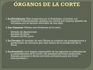 1.  La Presidencia:  Está compuesta por el Presidente, el primer y el Segundo Vicepresidentes, quienes son electos por mayoría absoluta de los jueces por un término renovable de tres años. 2.  Las Cámaras:  Existen tres divisiones en la corte: División de Apelaciones División de Juicio División de Pre-juicio 3.  La Fiscalía:  El mandato de esta Oficina es conducir las investigaciones y persecución de crímenes que caen dentro de la jurisdicción de la Corte 4.  La Secretaría:  es el órgano responsable de los aspectos no judiciales de la administración de la Corte y de prestarle servicios (traducción, finanzas, personal y demás servicios exclusivos para una Corte internacional); l. 