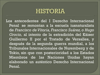 Los antecedentes del I Derecho Internacional Penal  se remontan a la escuela iusnaturalista de  Francisco de Vitoria, Francisco Suárez, o Hugo Grocio,  al intento de la extradición del Káiser Guillermo II por el Tratado de Versalles, y después de la segunda guerra mundial, a los Tribunales Internacionales de Nuremberg y de Tokio, sin que con posterioridad a los Estados Miembros de las Naciones Unidas hayan elaborado un auténtico Derecho Internacional Penal. 
