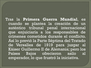 Tras la  Primera Guerra Mundial , es cuando se plantea la creación de un auténtico tribunal penal internacional que enjuiciaría a los responsables de crímenes cometidos durante el conflicto. Así lo previó la Parte Séptima del Tratado de Versalles de 1919 para juzgar al Káiser Guillermo II de Alemania; pero los Países Bajos ofrecieron asilo al emperador, lo que frustró la iniciativa. 