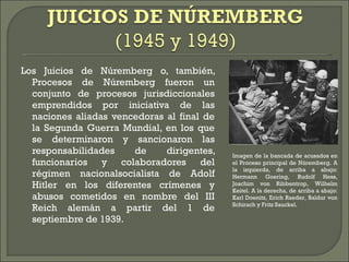 Los Juicios de Núremberg o, también, Procesos de Núremberg fueron un conjunto de procesos jurisdiccionales emprendidos por iniciativa de las naciones aliadas vencedoras al final de la Segunda Guerra Mundial, en los que se determinaron y sancionaron las responsabilidades de dirigentes, funcionarios y colaboradores del régimen nacionalsocialista de Adolf Hitler en los diferentes crímenes y abusos cometidos en nombre del III Reich alemán a partir del 1 de septiembre de 1939. Imagen de la bancada de acusados en el Proceso principal de Núremberg. A la izquierda, de arriba a abajo: Hermann Goering, Rudolf Hess, Joachim von Ribbentrop, Wilhelm Keitel. A la derecha, de arriba a abajo: Karl Doenitz, Erich Raeder, Baldur von Schirach y Fritz Sauckel. 
