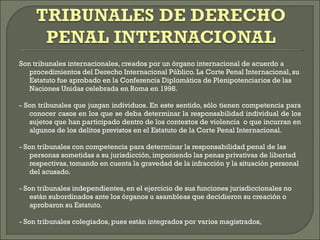 Son tribunales internacionales, creados por un órgano internacional de acuerdo a procedimientos del Derecho Internacional Público. La Corte Penal Internacional, su Estatuto fue aprobado en la Conferencia Diplomática de Plenipotenciarios de las Naciones Unidas celebrada en Roma en 1998. - Son tribunales que juzgan individuos. En este sentido, sólo tienen competencia para conocer casos en los que se deba determinar la responsabilidad individual de los sujetos que han participado dentro de los contextos de violencia  o que incurran en algunos de los delitos previstos en el Estatuto de la Corte Penal Internacional. - Son tribunales con competencia para determinar la responsabilidad penal de las personas sometidas a su jurisdicción, imponiendo las penas privativas de libertad respectivas, tomando en cuenta la gravedad de la infracción y la situación personal del acusado. - Son tribunales independientes, en el ejercicio de sus funciones jurisdiccionales no están subordinados ante los órganos u asambleas que decidieron su creación o aprobaron su Estatuto. - Son tribunales colegiados, pues están integrados por varios magistrados,  