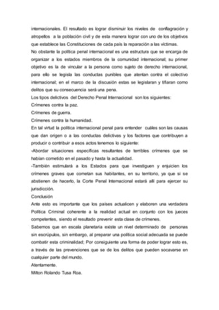 internacionales. El resultado es lograr disminuir los niveles de conflagración y 
atropellos a la población civil y de esta manera lograr con uno de los objetivos 
que establece las Constituciones de cada país la reparación a las víctimas. 
No obstante la política penal internacional es una estructura que se encarga de 
organizar a los estados miembros de la comunidad internacional; su primer 
objetivo es la de vincular a la persona como sujeto de derecho internacional, 
para ello se legisla las conductas punibles que atentan contra el colectivo 
internacional; en el marco de la discusión estas se legislaran y tifiaran como 
delitos que su consecuencia será una pena. 
Los tipos delictivos del Derecho Penal Internacional son los siguientes: 
Crímenes contra la paz. 
Crímenes de guerra. 
Crímenes contra la humanidad. 
En tal virtud la política internacional penal para entender cuáles son las causas 
que dan origen o a las conductas delictivas y los factores que contribuyen a 
producir o contribuir a esos actos tenemos lo siguiente: 
-Abordar situaciones específicas resultantes de terribles crímenes que se 
habían cometido en el pasado y hasta la actualidad. 
-También estimulará a los Estados para que investiguen y enjuicien los 
crímenes graves que cometan sus habitantes, en su territorio, ya que si se 
abstienen de hacerlo, la Corte Penal Internacional estará allí para ejercer su 
jurisdicción. 
Conclusión 
Ante esto es importante que los países actualicen y elaboren una verdadera 
Política Criminal coherente a la realidad actual en conjunto con los jueces 
competentes, siendo el resultado prevenir esta clase de crímenes. 
Sabemos que en escala planetaria existe un nivel determinado de personas 
sin escrúpulos, sin embargo, al preparar una política social adecuada se puede 
combatir esta criminalidad; Por consiguiente una forma de poder lograr esto es, 
a través de las prevenciones que se de los delitos que pueden socavarse en 
cualquier parte del mundo. 
Atentamente. 
Milton Rolando Tusa Roa. 
 