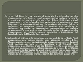 La rama del Derecho que aborda el tema de los tribunales penales
internacionales es el Derecho penal internacional, cuyo objeto de estudio
lo constituye la normativa referida a los delitos tipificados a nivel
internacional y a los tribunales internacionales con competencia para
determinar la responsabilidad por la comisión de estos delitos y
establecer las sanciones respectivas, aspectos que asimismo se
establecen por medio de instrumentos internacionales de carácter
convencional. Por este motivo, para el estudio de los tribunales penales
internacionales se requiere emplear conceptos e instituciones del
Derecho Penal y del Derecho Internacional.
Actualmente, el tribunal más importante en este ámbito es la Corte Penal
Internacional, pero existen además otros tribunales creados ad hoc.
Algunos son de carácter exclusivamente internacional, como el Tribunal
Penal Internacional para la ex Yugoslavia o el Tribunal Penal
Internacional para Ruanda. Otros son híbridos y están compuestos por
jueces tanto nacionales como internacionales. Es el caso de la Cámara
Extraordinaria en las Cortes de Camboya, que investiga los crímenes en
Kampuchea Democrática, o el Tribunal Especial para Sierra Leona,
encargado de enjuiciar los crímenes cometidos durante la guerra civil.
 
