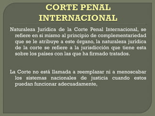 Naturaleza Jurídica de la Corte Penal Internacional, se
refiere en si mismo al principio de complementariedad
que se le atribuye a este órgano, la naturaleza jurídica
de la corte se refiere a la jurisdicción que tiene esta
sobre los países con las que ha firmado tratados.
La Corte no está llamada a reemplazar ni a menoscabar
los sistemas nacionales de justicia cuando estos
puedan funcionar adecuadamente,
 