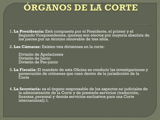 1. La Presidencia: Está compuesta por el Presidente, el primer y el
Segundo Vicepresidentes, quienes son electos por mayoría absoluta de
los jueces por un término renovable de tres años.
2. Las Cámaras: Existen tres divisiones en la corte:
División de Apelaciones
División de Juicio
División de Pre-juicio
3. La Fiscalía: El mandato de esta Oficina es conducir las investigaciones y
persecución de crímenes que caen dentro de la jurisdicción de la
Corte
4. La Secretaría: es el órgano responsable de los aspectos no judiciales de
la administración de la Corte y de prestarle servicios (traducción,
finanzas, personal y demás servicios exclusivos para una Corte
internacional); l.
 