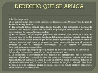  1. La Corte aplicará:
 a) En primer lugar, el presente Estatuto, los Elementos del Crimen y sus Reglas de
Procedimiento y Prueba;
 b) En segundo lugar, cuando proceda, los tratados y los principios y normas de
derecho internacional aplicables, incluidos los principios establecidos del derecho
internacional de los conflictos armados;
 c) En su defecto, los principios generales del derecho que derive la Corte del
derecho interno de los sistemas jurídicos del mundo, incluido, cuando proceda, el
derecho interno de los Estados que normalmente ejercerían jurisdicción sobre el
crimen, siempre que esos principios no sean incompatibles con el presente
Estatuto ni con el derecho internacional ni las normas y principios
internacionalmente reconocidos.
 2. La Corte podrá aplicar principios y normas de derecho respecto de los cuales
hubiere hecho una interpretación en decisiones anteriores.
 3. La aplicación e interpretación del derecho de conformidad con el presente
artículo deberá ser compatible con los derechos humanos internacionalmente
reconocidos, sin distinción alguna basada en motivos como el género, definido en
el párrafo 3 del artículo 7, la edad, la raza, el color, la religión o el credo, la opinión
política o de otra índole, el origen nacional, étnico o social, la posición económica,
el nacimiento u otra condición.
 