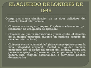 Otorga una a una clasificación de los tipos delictivos  del
Derecho Penal Internacional:
 Crímenes contra la paz (preparación, desencadenamiento, y
realización de una guerra de agresión).
 Crímenes de guerra (infracciones graves contra el derecho
de la guerra cometidas durante un conflicto armado de
carácter internacional)
 Crímenes contra la humanidad  (infracciones graves contra la
vida, integridad corporal, libertad o dignidad humana
cometidas con el apoyo del poder del Estado., contra una
persona o grupo de personas por su pertenencia a una
cultura, raza, religión, nacionalidad, o convicción política
determinada).
 