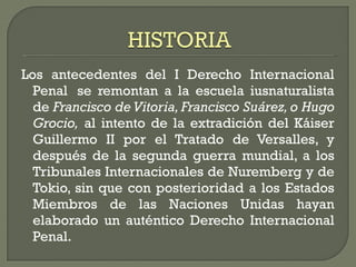 Los antecedentes del I Derecho Internacional
Penal  se remontan a la escuela iusnaturalista
de Francisco de Vitoria, Francisco Suárez, o Hugo
Grocio, al intento de la extradición del Káiser
Guillermo II por el Tratado de Versalles, y
después de la segunda guerra mundial, a los
Tribunales Internacionales de Nuremberg y de
Tokio, sin que con posterioridad a los Estados
Miembros de las Naciones Unidas hayan
elaborado un auténtico Derecho Internacional
Penal.
 