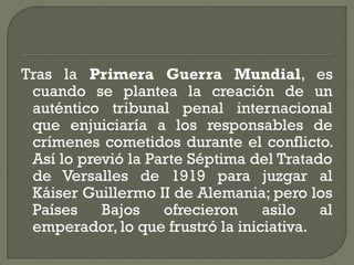 Tras la Primera Guerra Mundial, es
cuando se plantea la creación de un
auténtico tribunal penal internacional
que enjuiciaría a los responsables de
crímenes cometidos durante el conflicto.
Así lo previó la Parte Séptima del Tratado
de Versalles de 1919 para juzgar al
Káiser Guillermo II de Alemania; pero los
Países Bajos ofrecieron asilo al
emperador, lo que frustró la iniciativa.
 