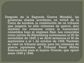 Después de la Segunda Guerra Mundial, las
potencias aliadas acordaron, en virtud de la
Carta de Londres, la constitución de un tribunal
que juzgaría no sólo crímenes de guerra, sino
también los crímenes contra la humanidad
cometidos bajo el régimen Nazi. Los conocidos
como juicios de Núremberg comenzaron el 20 de
noviembre de 1945, y se dictó sentencia el 30 de
septiembre y el 1 de octubre de 1946. También
se creó un tribunal similar para los crímenes de
guerra japoneses, el Tribunal Penal Militar
Internacional para el Lejano Oriente, que operó
entre 1946 y 1948.
 